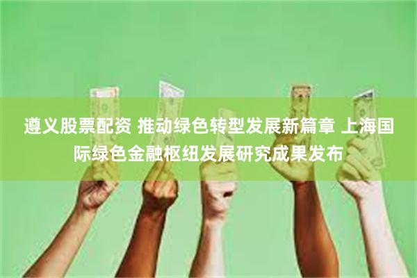 遵义股票配资 推动绿色转型发展新篇章 上海国际绿色金融枢纽发展研究成果发布
