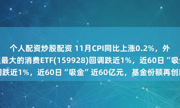 个人配资炒股配资 11月CPI同比上涨0.2%，外资看涨中国资产！规模最大的消费ETF(159928)回调跌近1%，近60日“吸金”近60亿元，基金份额再创新高！