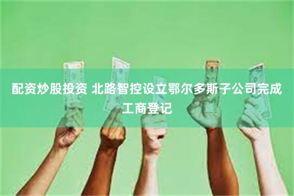 配资炒股投资 北路智控设立鄂尔多斯子公司完成工商登记