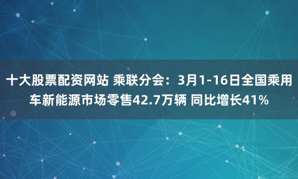 十大股票配资网站 乘联分会：3月1-16日全国乘用车新能源市场零售42.7万辆 同比增长41%