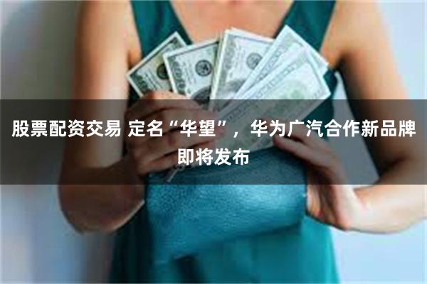 股票配资交易 定名“华望”，华为广汽合作新品牌即将发布
