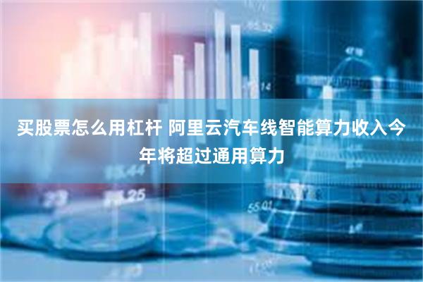 买股票怎么用杠杆 阿里云汽车线智能算力收入今年将超过通用算力