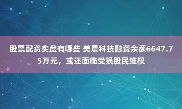 股票配资实盘有哪些 美晨科技融资余额6647.75万元，或还面临受损股民维权
