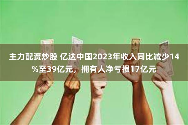 主力配资炒股 亿达中国2023年收入同比减少14%至39亿元，拥有人净亏损17亿元