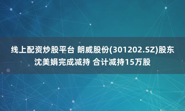 线上配资炒股平台 朗威股份(301202.SZ)股东沈美娟完成减持 合计减持15万股