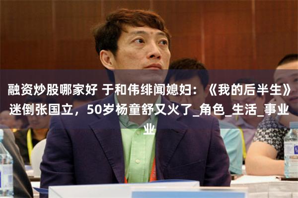 融资炒股哪家好 于和伟绯闻媳妇：《我的后半生》迷倒张国立，50岁杨童舒又火了_角色_生活_事业