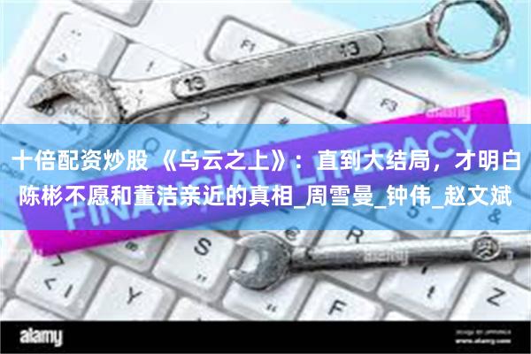 十倍配资炒股 《乌云之上》：直到大结局，才明白陈彬不愿和董洁亲近的真相_周雪曼_钟伟_赵文斌