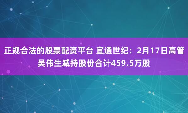 正规合法的股票配资平台 宜通世纪：2月17日高管吴伟生减持股份合计459.5万股