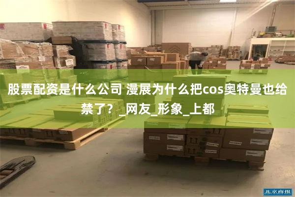 股票配资是什么公司 漫展为什么把cos奥特曼也给禁了？_网友_形象_上都