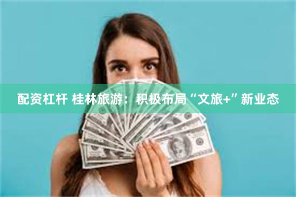 配资杠杆 桂林旅游：积极布局“文旅+”新业态