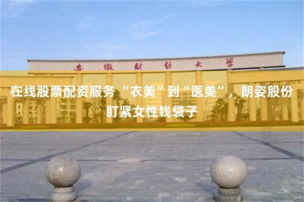 在线股票配资服务 “衣美”到“医美”，朗姿股份盯紧女性钱袋子