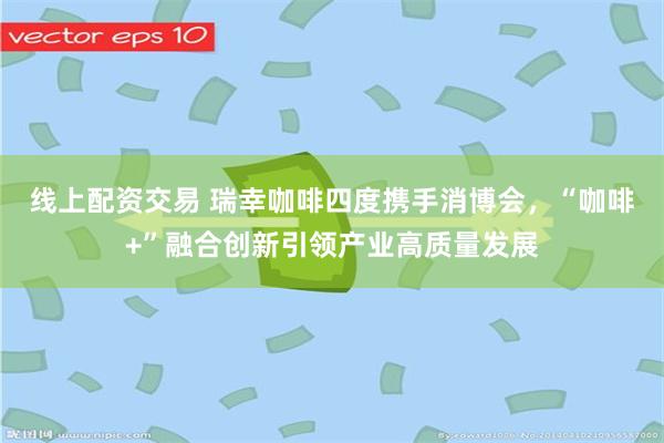 线上配资交易 瑞幸咖啡四度携手消博会，“咖啡+”融合创新引领产业高质量发展