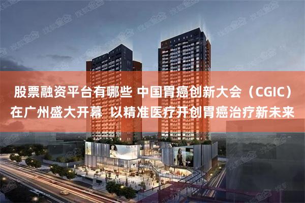 股票融资平台有哪些 中国胃癌创新大会（CGIC）在广州盛大开幕  以精准医疗开创胃癌治疗新未来