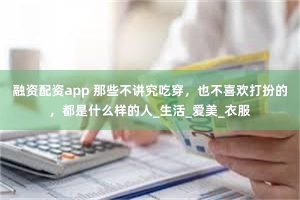 融资配资app 那些不讲究吃穿，也不喜欢打扮的，都是什么样的人_生活_爱美_衣服