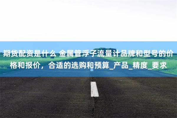 期货配资是什么 金属管浮子流量计品牌和型号的价格和报价，合适的选购和预算_产品_精度_要求