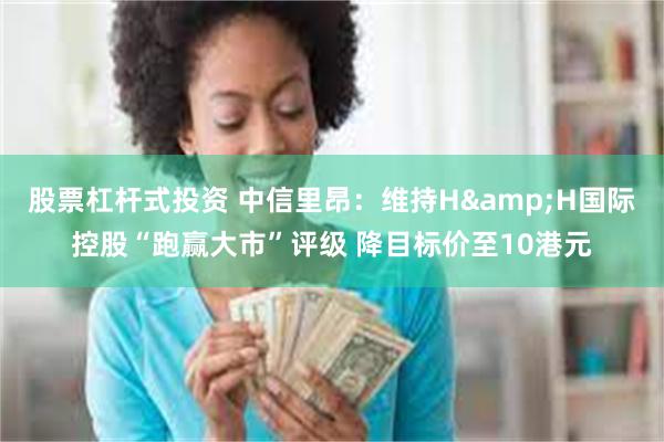 股票杠杆式投资 中信里昂：维持H&H国际控股“跑赢大市”评级 降目标价至10港元