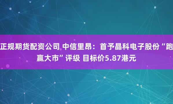 正规期货配资公司 中信里昂：首予晶科电子股份“跑赢大市”评级 目标价5.87港元