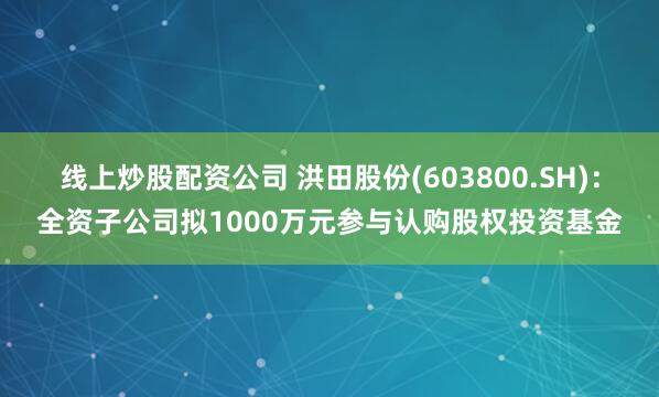 线上炒股配资公司 洪田股份(603800.SH)：全资子公司拟1000万元参与认购股权投资基金