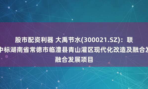 股市配资利器 大禹节水(300021.SZ)：联合体预中标湖南省常德市临澧县青山灌区现代化改造及融合发展项目