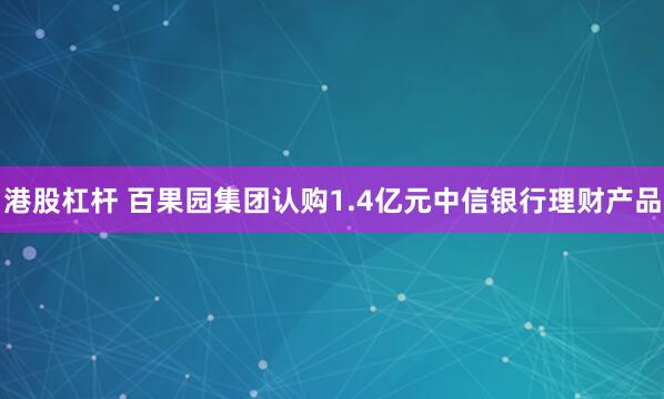 港股杠杆 百果园集团认购1.4亿元中信银行理财产品
