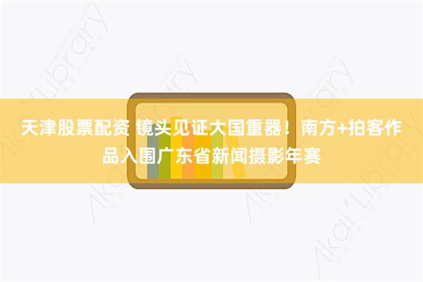 天津股票配资 镜头见证大国重器！南方+拍客作品入围广东省新闻摄影年赛