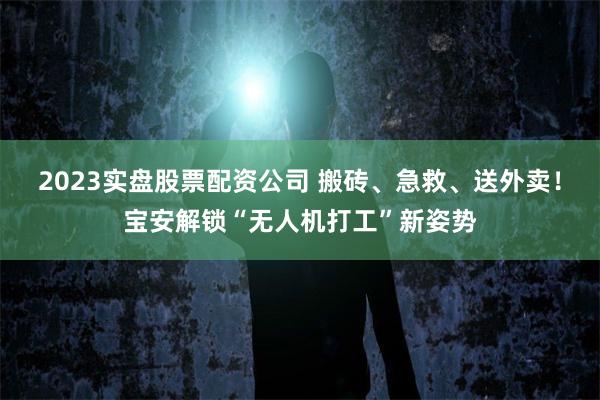 2023实盘股票配资公司 搬砖、急救、送外卖！宝安解锁“无人机打工”新姿势