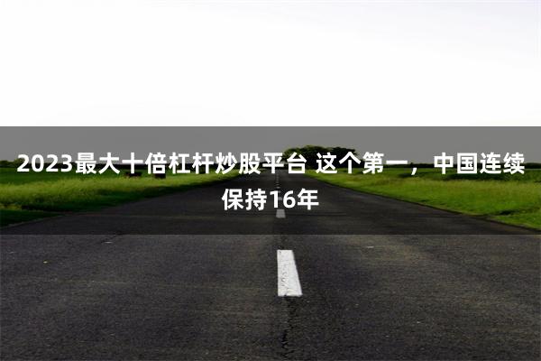 2023最大十倍杠杆炒股平台 这个第一，中国连续保持16年
