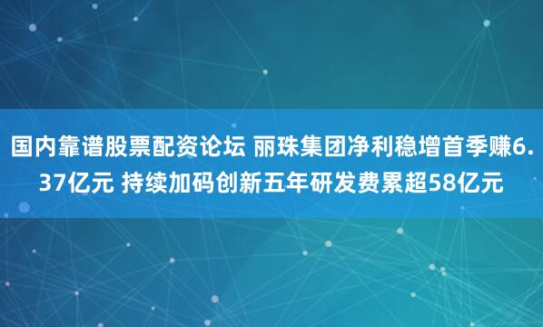 国内靠谱股票配资论坛 丽珠集团净利稳增首季赚6.37亿元 持续加码创新五年研发费累超58亿元