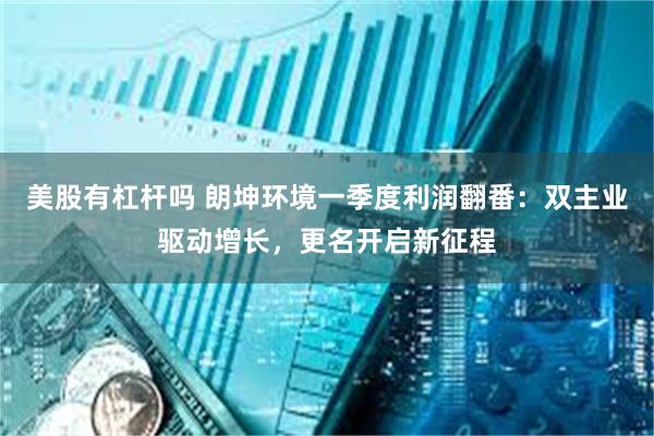 美股有杠杆吗 朗坤环境一季度利润翻番：双主业驱动增长，更名开启新征程