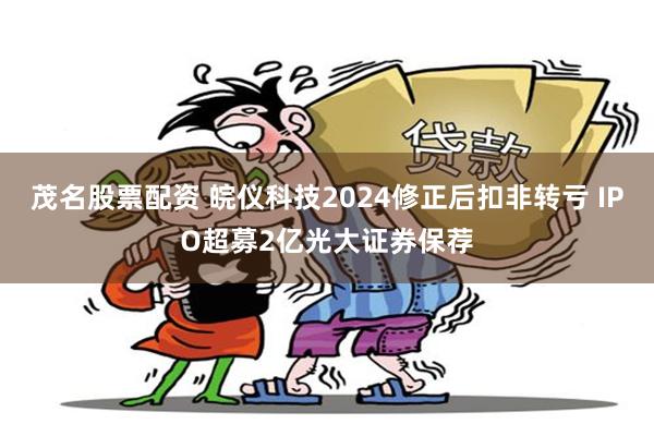 茂名股票配资 皖仪科技2024修正后扣非转亏 IPO超募2亿光大证券保荐