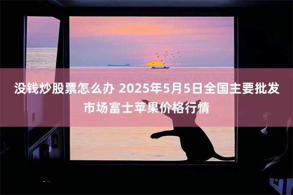 没钱炒股票怎么办 2025年5月5日全国主要批发市场富士苹果价格行情
