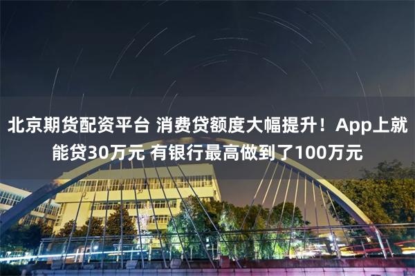 北京期货配资平台 消费贷额度大幅提升！App上就能贷30万元 有银行最高做到了100万元
