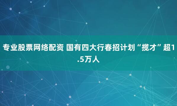 专业股票网络配资 国有四大行春招计划“揽才”超1.5万人