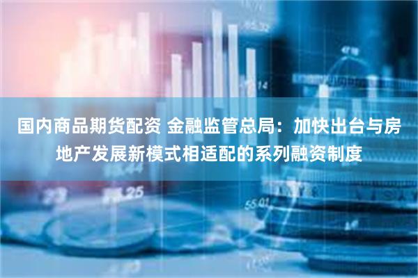 国内商品期货配资 金融监管总局：加快出台与房地产发展新模式相适配的系列融资制度