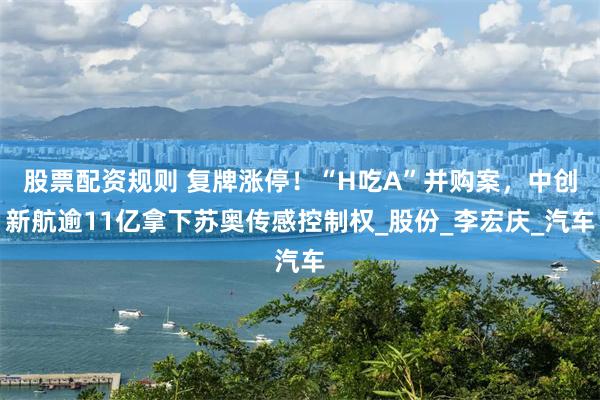股票配资规则 复牌涨停！“H吃A”并购案，中创新航逾11亿拿下苏奥传感控制权_股份_李宏庆_汽车