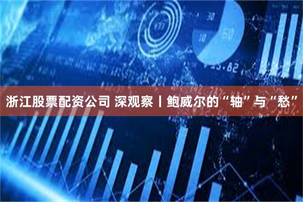 浙江股票配资公司 深观察丨鲍威尔的“轴”与“愁”