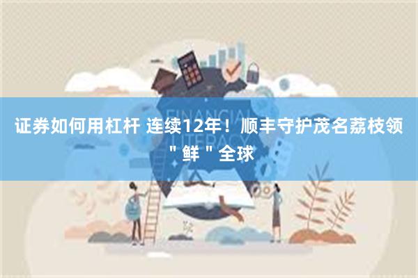 证券如何用杠杆 连续12年！顺丰守护茂名荔枝领＂鲜＂全球