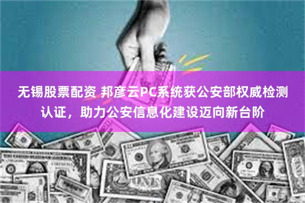 无锡股票配资 邦彦云PC系统获公安部权威检测认证，助力公安信息化建设迈向新台阶