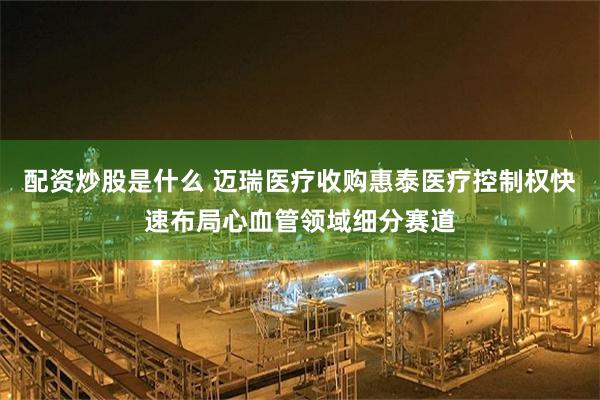 配资炒股是什么 迈瑞医疗收购惠泰医疗控制权快速布局心血管领域细分赛道