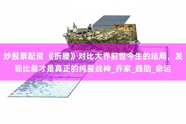 炒股票配资 《折腰》对比大乔前世今生的结局，发现比彘才是真正的纯爱战神_乔家_魏劭_命运