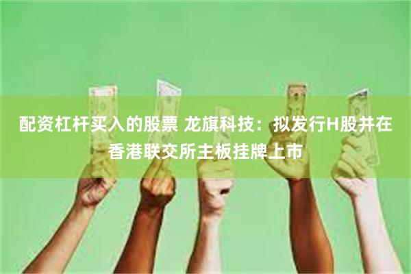 配资杠杆买入的股票 龙旗科技：拟发行H股并在香港联交所主板挂牌上市