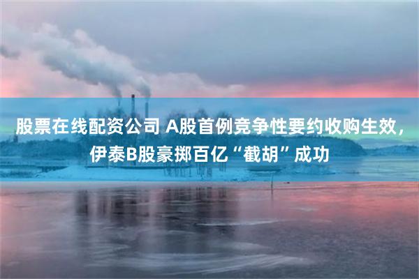 股票在线配资公司 A股首例竞争性要约收购生效，伊泰B股豪掷百亿“截胡”成功