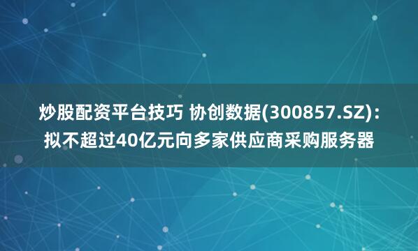 炒股配资平台技巧 协创数据(300857.SZ)：拟不超过40亿元向多家供应商采购服务器