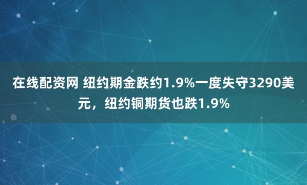 在线配资网 纽约期金跌约1.9%一度失守3290美元，纽约铜期货也跌1.9%