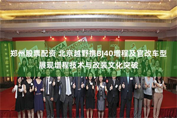 郑州股票配资 北京越野携BJ40增程及官改车型展现增程技术与改装文化突破