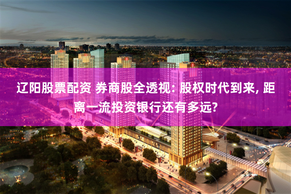 辽阳股票配资 券商股全透视: 股权时代到来, 距离一流投资银行还有多远?