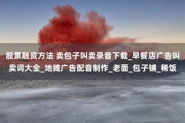 股票融资方法 卖包子叫卖录音下载_早餐店广告叫卖词大全_地摊广告配音制作_老面_包子铺_稀饭