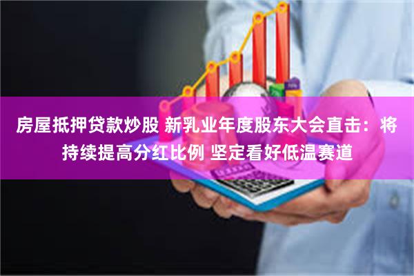 房屋抵押贷款炒股 新乳业年度股东大会直击：将持续提高分红比例 坚定看好低温赛道