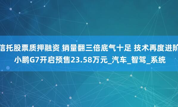 信托股票质押融资 销量翻三倍底气十足 技术再度进阶 小鹏G7开启预售23.58万元_汽车_智驾_系统