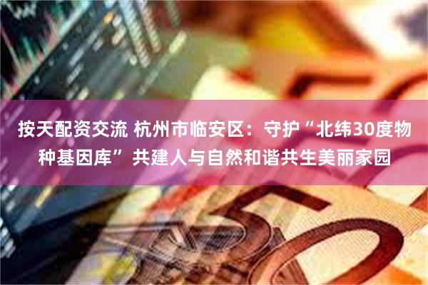 按天配资交流 杭州市临安区：守护“北纬30度物种基因库” 共建人与自然和谐共生美丽家园